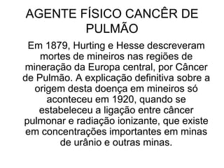 AGENTE FÍSICO CANCÊR DE
PULMÃO
Em 1879, Hurting e Hesse descreveram
mortes de mineiros nas regiões de
mineração da Europa central, por Câncer
de Pulmão. A explicação definitiva sobre a
origem desta doença em mineiros só
aconteceu em 1920, quando se
estabeleceu a ligação entre câncer
pulmonar e radiação ionizante, que existe
em concentrações importantes em minas
de urânio e outras minas.
 