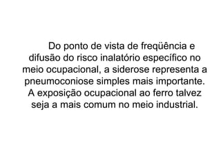 Do ponto de vista de freqüência e
difusão do risco inalatório específico no
meio ocupacional, a siderose representa a
pneumoconiose simples mais importante.
A exposição ocupacional ao ferro talvez
seja a mais comum no meio industrial.
 
