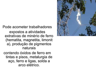 Pode acometer trabalhadores
expostos a atividades
extrativas de minério de ferro
(hematita, magnetita, limonit
a), produção de pigmentos
naturais
contendo óxidos de ferro em
tintas e pisos, metalurgia de
aço, ferro e ligas, solda a
arco elétrico.
 