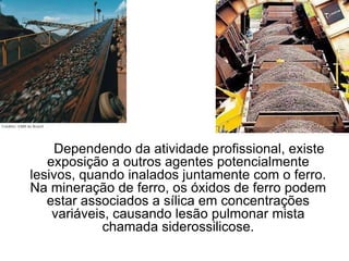 Dependendo da atividade profissional, existe
exposição a outros agentes potencialmente
lesivos, quando inalados juntamente com o ferro.
Na mineração de ferro, os óxidos de ferro podem
estar associados a sílica em concentrações
variáveis, causando lesão pulmonar mista
chamada siderossilicose.
 