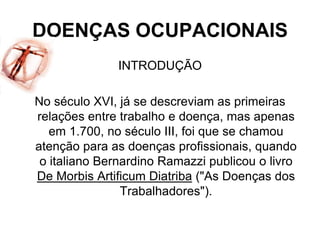 DOENÇAS OCUPACIONAIS
INTRODUÇÃO
No século XVI, já se descreviam as primeiras
relações entre trabalho e doença, mas apenas
em 1.700, no século III, foi que se chamou
atenção para as doenças profissionais, quando
o italiano Bernardino Ramazzi publicou o livro
De Morbis Artificum Diatriba ("As Doenças dos
Trabalhadores").
 