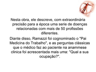 Nesta obra, ele descreve, com extraordinária
precisão para a época uma serie de doenças
relacionadas com mais de 50 profissões
diferentes.
Diante disso, Ramazzi foi cognominado o "Pai
Medicina do Trabalho", e as perguntas clássicas
que o médico faz ao paciente na anammese
clinica foi acrescentada mais uma: "Qual a sua
ocupação?".
 
