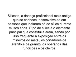 Silicose, a doença profissional mais antiga
que se conhece, desenvolve-se em
pessoas que inalaram pó de sílica durante
muitos anos. O pó de sílica é o elemento
principal que constitui a areia, sendo por
isso freqüente a exposição entre os
mineiros do metal, os cortadores de
arenito e de granito, os operários das
fundições e os oleiros.
 