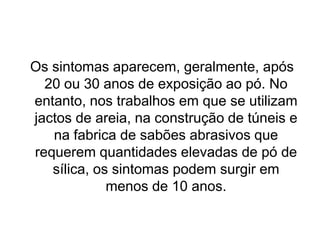 Os sintomas aparecem, geralmente, após
20 ou 30 anos de exposição ao pó. No
entanto, nos trabalhos em que se utilizam
jactos de areia, na construção de túneis e
na fabrica de sabões abrasivos que
requerem quantidades elevadas de pó de
sílica, os sintomas podem surgir em
menos de 10 anos.
 