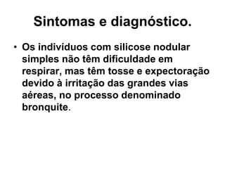 Sintomas e diagnóstico.
• Os indivíduos com silicose nodular
simples não têm dificuldade em
respirar, mas têm tosse e expectoração
devido à irritação das grandes vias
aéreas, no processo denominado
bronquite.
 