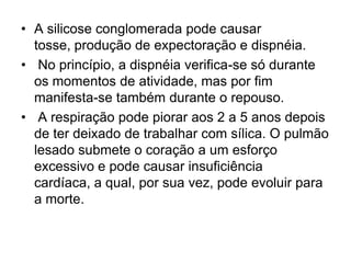• A silicose conglomerada pode causar
tosse, produção de expectoração e dispnéia.
• No princípio, a dispnéia verifica-se só durante
os momentos de atividade, mas por fim
manifesta-se também durante o repouso.
• A respiração pode piorar aos 2 a 5 anos depois
de ter deixado de trabalhar com sílica. O pulmão
lesado submete o coração a um esforço
excessivo e pode causar insuficiência
cardíaca, a qual, por sua vez, pode evoluir para
a morte.
 