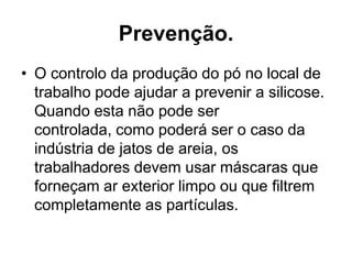 Prevenção.
• O controlo da produção do pó no local de
trabalho pode ajudar a prevenir a silicose.
Quando esta não pode ser
controlada, como poderá ser o caso da
indústria de jatos de areia, os
trabalhadores devem usar máscaras que
forneçam ar exterior limpo ou que filtrem
completamente as partículas.
 