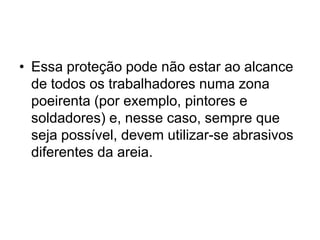• Essa proteção pode não estar ao alcance
de todos os trabalhadores numa zona
poeirenta (por exemplo, pintores e
soldadores) e, nesse caso, sempre que
seja possível, devem utilizar-se abrasivos
diferentes da areia.
 