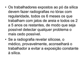 • Os trabalhadores expostos ao pó da sílica
devem fazer radiografias no tórax com
regularidade, todos os 6 meses os que
trabalham com jatos de areia e todos os 2
a 5 anos os restantes, de modo que seja
possível detectar qualquer problema o
mais cedo possível.
• Se a radiografia revelar silicose, o
médico, provavelmente, aconselhará o
trabalhador a evitar a exposição constante
à sílica.
 