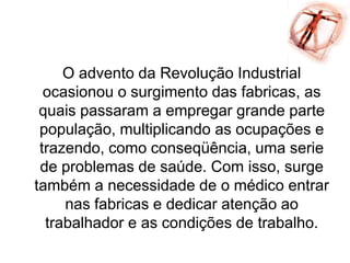 O advento da Revolução Industrial
ocasionou o surgimento das fabricas, as
quais passaram a empregar grande parte
população, multiplicando as ocupações e
trazendo, como conseqüência, uma serie
de problemas de saúde. Com isso, surge
também a necessidade de o médico entrar
nas fabricas e dedicar atenção ao
trabalhador e as condições de trabalho.
 