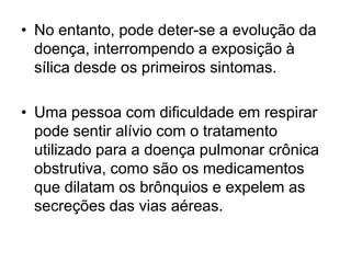 • No entanto, pode deter-se a evolução da
doença, interrompendo a exposição à
sílica desde os primeiros sintomas.
• Uma pessoa com dificuldade em respirar
pode sentir alívio com o tratamento
utilizado para a doença pulmonar crônica
obstrutiva, como são os medicamentos
que dilatam os brônquios e expelem as
secreções das vias aéreas.
 