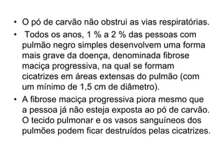 • O pó de carvão não obstrui as vias respiratórias.
• Todos os anos, 1 % a 2 % das pessoas com
pulmão negro simples desenvolvem uma forma
mais grave da doença, denominada fibrose
maciça progressiva, na qual se formam
cicatrizes em áreas extensas do pulmão (com
um mínimo de 1,5 cm de diâmetro).
• A fibrose maciça progressiva piora mesmo que
a pessoa já não esteja exposta ao pó de carvão.
O tecido pulmonar e os vasos sanguíneos dos
pulmões podem ficar destruídos pelas cicatrizes.
 