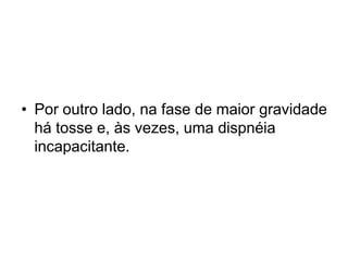 • Por outro lado, na fase de maior gravidade
há tosse e, às vezes, uma dispnéia
incapacitante.
 