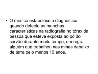 • O médico estabelece o diagnóstico
quando detecta as manchas
características na radiografia no tórax da
pessoa que esteve exposta ao pó do
carvão durante muito tempo, em regra
alguém que trabalhou nas minas debaixo
de terra pelo menos 10 anos.
 