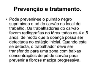 Prevenção e tratamento.
• Pode prevenir-se o pulmão negro
suprimindo o pó do carvão no local de
trabalho. Os trabalhadores do carvão
fazem radiografias no tórax todos os 4 a 5
anos, de modo que a doença possa ser
detectada no estágio inicial. Quando esta
se detecta, o trabalhador deve ser
transferido para uma zona com baixas
concentrações de pó de carvão para
prevenir a fibrose maciça progressiva.
 