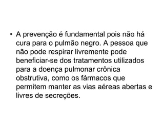 • A prevenção é fundamental pois não há
cura para o pulmão negro. A pessoa que
não pode respirar livremente pode
beneficiar-se dos tratamentos utilizados
para a doença pulmonar crônica
obstrutiva, como os fármacos que
permitem manter as vias aéreas abertas e
livres de secreções.
 