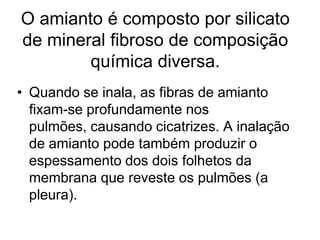 O amianto é composto por silicato
de mineral fibroso de composição
química diversa.
• Quando se inala, as fibras de amianto
fixam-se profundamente nos
pulmões, causando cicatrizes. A inalação
de amianto pode também produzir o
espessamento dos dois folhetos da
membrana que reveste os pulmões (a
pleura).
 