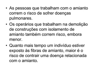 • As pessoas que trabalham com o amianto
correm o risco de sofrer doenças
pulmonares.
• Os operários que trabalham na demolição
de construções com isolamento de
amianto também correm risco, embora
menor.
• Quanto mais tempo um indivíduo estiver
exposto às fibras de amianto, maior é o
risco de contrair uma doença relacionada
com o amianto.
 