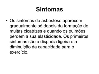 Sintomas
• Os sintomas da asbestose aparecem
gradualmente só depois da formação de
muitas cicatrizes e quando os pulmões
perdem a sua elasticidade. Os primeiros
sintomas são a dispnéia ligeira e a
diminuição da capacidade para o
exercício.
 