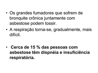 • Os grandes fumadores que sofrem de
bronquite crônica juntamente com
asbestose podem tossir.
• A respiração torna-se, gradualmente, mais
difícil.
• Cerca de 15 % das pessoas com
asbestose têm dispnéia e insuficiência
respiratória.
 