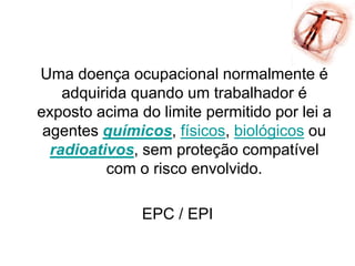 Uma doença ocupacional normalmente é
adquirida quando um trabalhador é
exposto acima do limite permitido por lei a
agentes químicos, físicos, biológicos ou
radioativos, sem proteção compatível
com o risco envolvido.
EPC / EPI
 