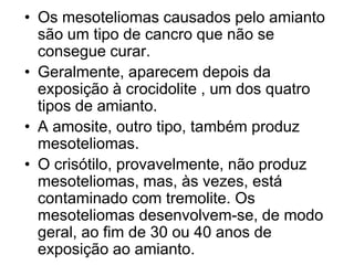 • Os mesoteliomas causados pelo amianto
são um tipo de cancro que não se
consegue curar.
• Geralmente, aparecem depois da
exposição à crocidolite , um dos quatro
tipos de amianto.
• A amosite, outro tipo, também produz
mesoteliomas.
• O crisótilo, provavelmente, não produz
mesoteliomas, mas, às vezes, está
contaminado com tremolite. Os
mesoteliomas desenvolvem-se, de modo
geral, ao fim de 30 ou 40 anos de
exposição ao amianto.
 