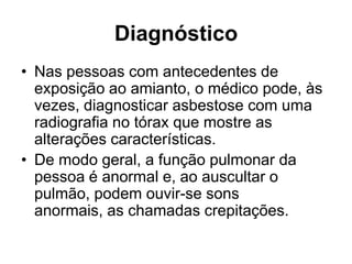 Diagnóstico
• Nas pessoas com antecedentes de
exposição ao amianto, o médico pode, às
vezes, diagnosticar asbestose com uma
radiografia no tórax que mostre as
alterações características.
• De modo geral, a função pulmonar da
pessoa é anormal e, ao auscultar o
pulmão, podem ouvir-se sons
anormais, as chamadas crepitações.
 