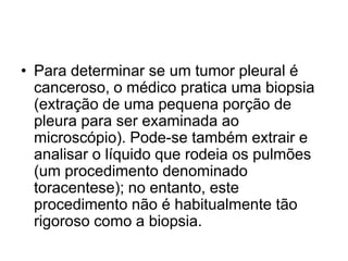 • Para determinar se um tumor pleural é
canceroso, o médico pratica uma biopsia
(extração de uma pequena porção de
pleura para ser examinada ao
microscópio). Pode-se também extrair e
analisar o líquido que rodeia os pulmões
(um procedimento denominado
toracentese); no entanto, este
procedimento não é habitualmente tão
rigoroso como a biopsia.
 