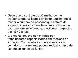 • Dado que o controle do pó melhorou nas
indústrias que utilizam o amianto, atualmente é
menor o número de pessoas que sofrem de
asbestose, mas os mesoteliomas continuam a
aparecer em indivíduos que estiveram expostos
até há 40 anos.
• O amianto deveria ser extraído por
trabalhadores especializados em técnicas de
extração. Os fumadores que estiveram em
contato com o amianto podem reduzir o risco de
cancro deixando de fumar.
 