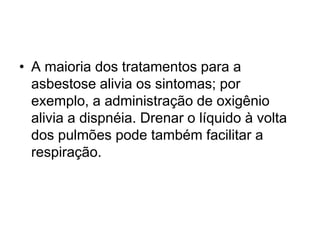 • A maioria dos tratamentos para a
asbestose alivia os sintomas; por
exemplo, a administração de oxigênio
alivia a dispnéia. Drenar o líquido à volta
dos pulmões pode também facilitar a
respiração.
 