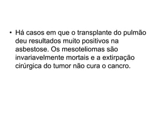 • Há casos em que o transplante do pulmão
deu resultados muito positivos na
asbestose. Os mesoteliomas são
invariavelmente mortais e a extirpação
cirúrgica do tumor não cura o cancro.
 