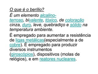 O que é o berílio?
É um elemento alcalino-
terroso, bivalente, tóxico, de coloração
cinza, duro, leve, quebradiço e sólido na
temperatura ambiente.
É empregado para aumentar a resistência
de ligas metálicas(especialmente a de
cobre). É empregado para produzir
diversos instrumentos
(giroscópios), dispositivos (molas de
relógios), e em reatores nucleares.
 