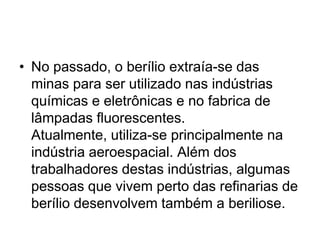 • No passado, o berílio extraía-se das
minas para ser utilizado nas indústrias
químicas e eletrônicas e no fabrica de
lâmpadas fluorescentes.
Atualmente, utiliza-se principalmente na
indústria aeroespacial. Além dos
trabalhadores destas indústrias, algumas
pessoas que vivem perto das refinarias de
berílio desenvolvem também a beriliose.
 