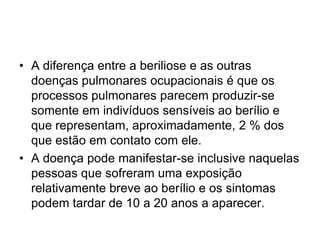 • A diferença entre a beriliose e as outras
doenças pulmonares ocupacionais é que os
processos pulmonares parecem produzir-se
somente em indivíduos sensíveis ao berílio e
que representam, aproximadamente, 2 % dos
que estão em contato com ele.
• A doença pode manifestar-se inclusive naquelas
pessoas que sofreram uma exposição
relativamente breve ao berílio e os sintomas
podem tardar de 10 a 20 anos a aparecer.
 