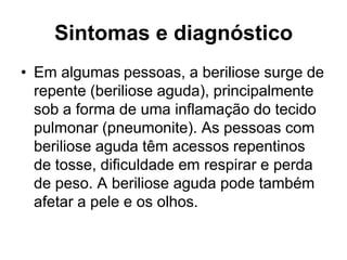 Sintomas e diagnóstico
• Em algumas pessoas, a beriliose surge de
repente (beriliose aguda), principalmente
sob a forma de uma inflamação do tecido
pulmonar (pneumonite). As pessoas com
beriliose aguda têm acessos repentinos
de tosse, dificuldade em respirar e perda
de peso. A beriliose aguda pode também
afetar a pele e os olhos.
 