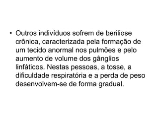 • Outros indivíduos sofrem de beriliose
crônica, caracterizada pela formação de
um tecido anormal nos pulmões e pelo
aumento de volume dos gânglios
linfáticos. Nestas pessoas, a tosse, a
dificuldade respiratória e a perda de peso
desenvolvem-se de forma gradual.
 