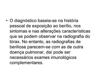 • O diagnóstico baseia-se na história
pessoal de exposição ao berílio, nos
sintomas e nas alterações características
que se podem observar na radiografia do
tórax. No entanto, as radiografias de
beriliose parecem-se com as de outra
doença pulmonar, daí pode ser
necessários exames imunológicos
complementares.
 