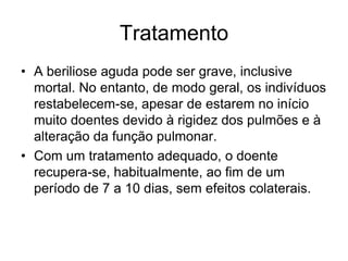 Tratamento
• A beriliose aguda pode ser grave, inclusive
mortal. No entanto, de modo geral, os indivíduos
restabelecem-se, apesar de estarem no início
muito doentes devido à rigidez dos pulmões e à
alteração da função pulmonar.
• Com um tratamento adequado, o doente
recupera-se, habitualmente, ao fim de um
período de 7 a 10 dias, sem efeitos colaterais.
 