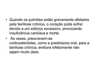 • Quando os pulmões estão gravemente afetados
pela beriliose crônica, o coração pode sofrer
devido a um esforço excessivo, provocando
insuficiência cardíaca e morte.
• Às vezes, prescrevem-se
corticosteróides, como a prednisona oral, para a
beriliose crônica, embora infelizmente não
sejam muito úteis.
 
