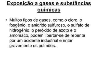 Exposição a gases e substâncias
químicas
• Muitos tipos de gases, como o cloro, o
fosgênio, o anidrido sulfuroso, o sulfato de
hidrogênio, o peróxido de azoto e o
amoníaco, podem libertar-se de repente
por um acidente industrial e irritar
gravemente os pulmões.
 