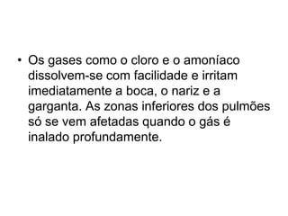 • Os gases como o cloro e o amoníaco
dissolvem-se com facilidade e irritam
imediatamente a boca, o nariz e a
garganta. As zonas inferiores dos pulmões
só se vem afetadas quando o gás é
inalado profundamente.
 