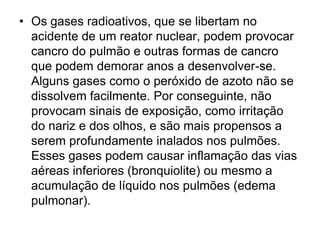 • Os gases radioativos, que se libertam no
acidente de um reator nuclear, podem provocar
cancro do pulmão e outras formas de cancro
que podem demorar anos a desenvolver-se.
Alguns gases como o peróxido de azoto não se
dissolvem facilmente. Por conseguinte, não
provocam sinais de exposição, como irritação
do nariz e dos olhos, e são mais propensos a
serem profundamente inalados nos pulmões.
Esses gases podem causar inflamação das vias
aéreas inferiores (bronquiolite) ou mesmo a
acumulação de líquido nos pulmões (edema
pulmonar).
 