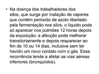 • Na doença dos trabalhadores dos
silos, que surge por inalação de vapores
que contêm peróxido de azoto libertado
pela fermentação nos silos, o líquido pode
só aparecer nos pulmões 12 horas depois
da exposição; a afecção pode melhorar
transitoriamente e depois reaparecer ao
fim de 10 ou 14 dias, inclusive sem ter
havido um novo contato com o gás. Essa
recorrência tende a afetar as vias aéreas
inferiores (bronquíolos).
 