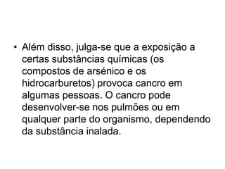 • Além disso, julga-se que a exposição a
certas substâncias químicas (os
compostos de arsénico e os
hidrocarburetos) provoca cancro em
algumas pessoas. O cancro pode
desenvolver-se nos pulmões ou em
qualquer parte do organismo, dependendo
da substância inalada.
 