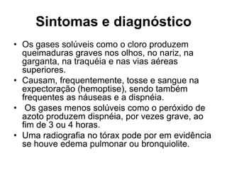 Sintomas e diagnóstico
• Os gases solúveis como o cloro produzem
queimaduras graves nos olhos, no nariz, na
garganta, na traquéia e nas vias aéreas
superiores.
• Causam, frequentemente, tosse e sangue na
expectoração (hemoptise), sendo também
frequentes as náuseas e a dispnéia.
• Os gases menos solúveis como o peróxido de
azoto produzem dispnéia, por vezes grave, ao
fim de 3 ou 4 horas.
• Uma radiografia no tórax pode por em evidência
se houve edema pulmonar ou bronquiolite.
 