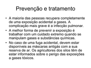 Prevenção e tratamento
• A maioria das pessoas recupera completamente
de uma exposição acidental a gases. A
complicação mais grave é a infecção pulmonar.
• A melhor forma de prevenir a exposição é
trabalhar com um cuidado extremo quando se
manipulam gases e substâncias químicas.
• No caso de uma fuga acidental, devem estar
disponíveis as máscaras antigás com a sua
reserva de ar. Os agricultores dos silos têm de
estar informados sobre o perigo das exposições
a gases tóxicos.
 