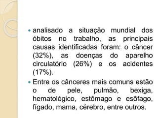  analisado a situação mundial dos
óbitos no trabalho, as principais
causas identificadas foram: o câncer
(32%), as doenças do aparelho
circulatório (26%) e os acidentes
(17%).
 Entre os cânceres mais comuns estão
o de pele, pulmão, bexiga,
hematológico, estômago e esôfago,
fígado, mama, cérebro, entre outros.
 