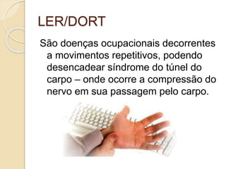 LER/DORT
São doenças ocupacionais decorrentes
a movimentos repetitivos, podendo
desencadear síndrome do túnel do
carpo – onde ocorre a compressão do
nervo em sua passagem pelo carpo.
 