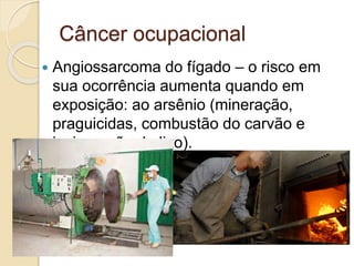 Câncer ocupacional
 Angiossarcoma do fígado – o risco em
sua ocorrência aumenta quando em
exposição: ao arsênio (mineração,
praguicidas, combustão do carvão e
incineração do lixo).
 