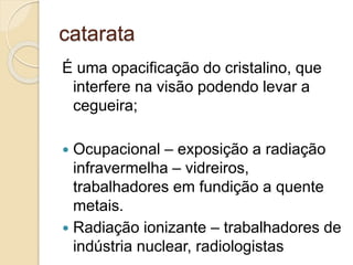 catarata
É uma opacificação do cristalino, que
interfere na visão podendo levar a
cegueira;
 Ocupacional – exposição a radiação
infravermelha – vidreiros,
trabalhadores em fundição a quente
metais.
 Radiação ionizante – trabalhadores de
indústria nuclear, radiologistas
 